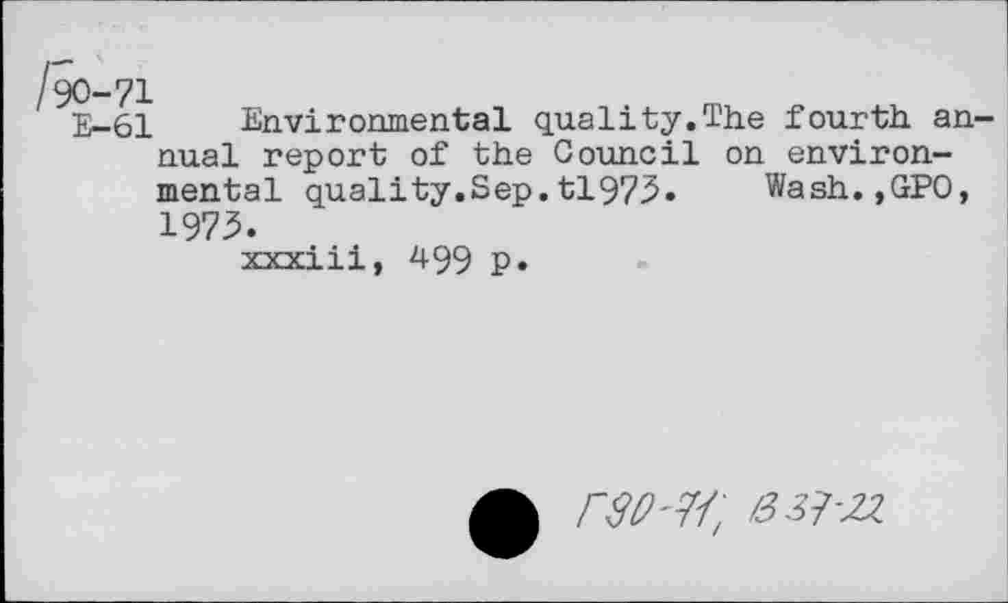 ﻿/90-71
E-61
Environmental quality.The fourth annual report of the Council on environmental quality.Sep.tl973. Wash.,GPO,
1973.
xxxiii, 499 P*
rso-w, 63J-2Z